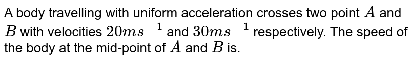 A body travelling with uniform acceleration crosses two point A and B with velocities 20 m s^-1 and 30 m s^-1 respectively. The speed of the body at the mid-point of A and B is.
