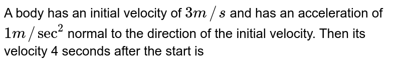A body has an initial velocity of 3m//s and has an acceleration of 1m//sec^(2) normal to the direction of the initial velocity. Then its velocity 4 seconds after the start is