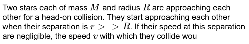 Two stars each of mass `M` and radius `R` are approaching each other for a head-on collision. They start approaching each other when their separation is `rgt gtR`. If their speed at this separation are negligible, the speed `v` with which they collide would be 