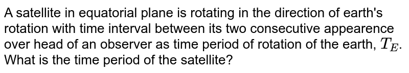 A satellite in equatorial plane is rotating in the direction of earth's rotation with time interval between its two consecutive appearence over head of an observer as time period of rotation of the earth, T_(E) . What is the time period of the satellite?
