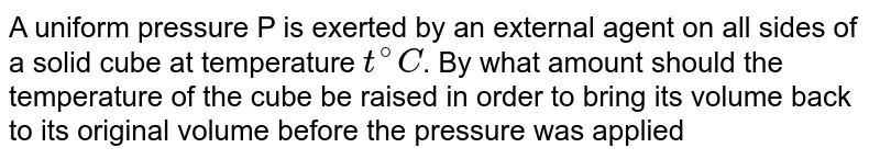 A uniform pressure P is exerted by an external agent on all sides of a solid cube at temperature t^(@)C . By what amount should the temperature of the cube be raised in order to bring its volume back to its original volume before the pressure was applied if the bulk modulus is B and co-efficient of volumetric expansion is gamma ?