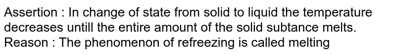 Assertion : In change of state from solid to liquid the temperature decreases untill the entire amount of the solid subtance melts. Reason : The phenomenon of refreezing is called melting