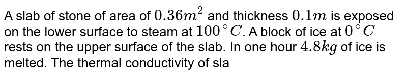 A slab of stone of area of `0.36 m^(2)` and thickness `0.1 m` is exposed on the lower surface to steam at `100^(@)C`. A block of ice at `0^(@)C` rests on the upper surface of the slab. In one hour `4.8 kg` of ice is melted. The thermal conductivity of slab is <br> (Given latent heat of fusion of ice `= 3.63 xx 10^(5) J kg^(-1)`)