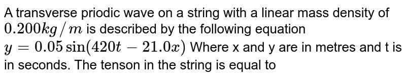 A transverse priodic wave on a string with a linear mass density of `0.200kg//m` is described by the following equation `y=0.05sin(420t-21.0x)` Where x and y are in metres and t is in seconds. The tension in the string is equal to 