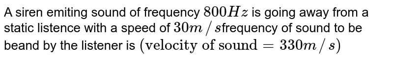 A siren emiting sound of frequency `800Hz` is going away from a static listence with a speed of `30 m//s`frequency  of sound to be beand by the listener is `("velocity of sound" = 330 m//s)`