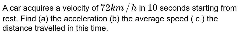 A car acquires a velocity of 72 km//h in 10 seconds starting from rest. Find (a) the acceleration (b) the average speed ( c ) the distance travelled in this time.