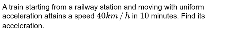 A train starting from a railway station and moving with uniform acceleration attains a speed `40 km//h` in `10` minutes. Find its acceleration.