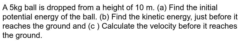 A 5kg ball is dropped from a height of 10 m. (a) Find the initial potential energy of the ball. (b) Find the kinetic energy, just before it reaches the ground and (c ) Calculate the velocity before it reaches the ground.