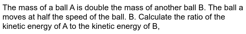 The mass of a ball A is double the mass of another ball B. The ball a moves at half the speed of the ball. B. Calculate the ratio of the kinetic energy of A to the kinetic energy of B,