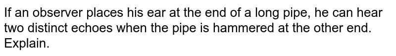 If an observer places his ear at the end of a long pipe, he can hear two distinct echoes when the pipe is hammered at the other end. Explain.