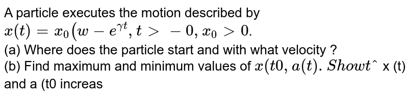 A particle executes the motion described by `x (t) =x_(0) (w-e^(gamma t) , t gt- 0, x_0 gt 0`. <br> (a) Where does the particle start and with what velocity ? <br> (b) Find maximum and minimum values of ` x (t0 , a (t). Show that ` x (t) and a (t0 increase with time and ` v (t)` decreases with time.