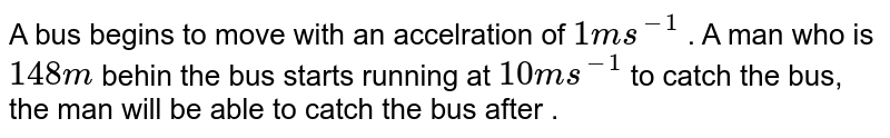 A bus begins to move with an acceleration of 1 ms^(-1) . A man who is 1 48m behind the bus starts running at 10 ms^(-1) to catch the bus, the man will be able to catch the bus after .