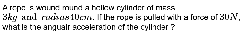 A rope is wound round a hollow cylinder of mass 3 kg and radius 40 cm . If the rope is pulled with a force of 30 N , what is the angualr acceleration of the cylinder ?