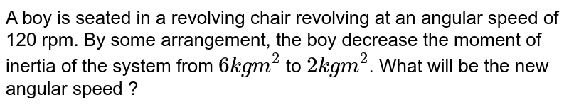 A boy is seated in a revolving chair revolving at an angular speed of 120 rpm. By some arrangement, the boy decrease the moment of inertia of the system from `6 kg m^(2)` to `2 kg m^(2)`. What will be the new angular speed ?