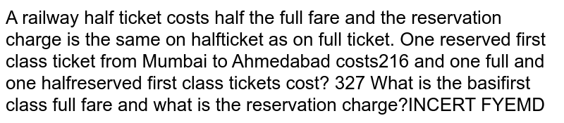  A railway half ticket costs half the full fare and the reservation charge is the same on the half ticket as on full ticket. One reserved first class ticket from Mumbai to Ahmedabad costs rs216 and one full and one half reserved first class tickets cost rs 327 What is the basic first class full fare and what is the reservation charge?
