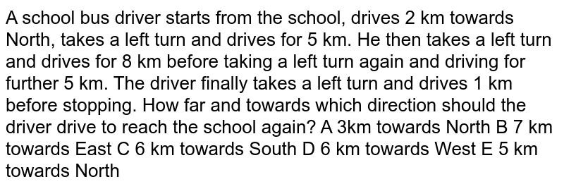 A school bus driver starts from the school drives 2 km towards North, takes a left turn and drives for 5 km. He then takes a left turn and drives for 8 km before taking a left turn again and driving for further 5 km. The driver finally takes a left turn and drives 1 km before stopping. How far and towards which direction should the driver drive to reach the school again?