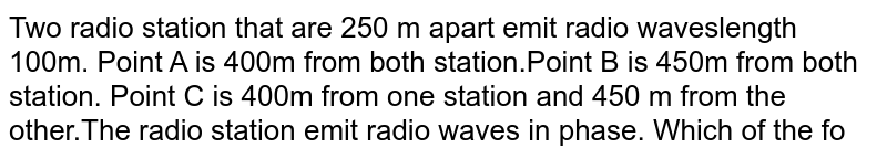 Two radio station that are 250 m apart emit radio waveslength 100m. Point A is 400m from both station.Point B is 450m from both station. Point C is 400m from one station and 450 m from the other.The radio station emit radio waves in phase. Which of the following statement is true ?