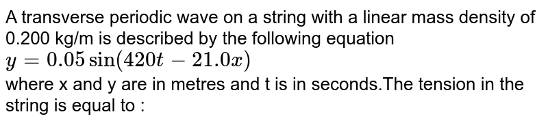 A transverse periodic wave on a string with a linear mass density of 0.200 kg/m is described by the following equation `y=0.05 sin (420t-21.0 x)` <br> where x and y are in metres and t is in seconds.The tension in the string is equal to :