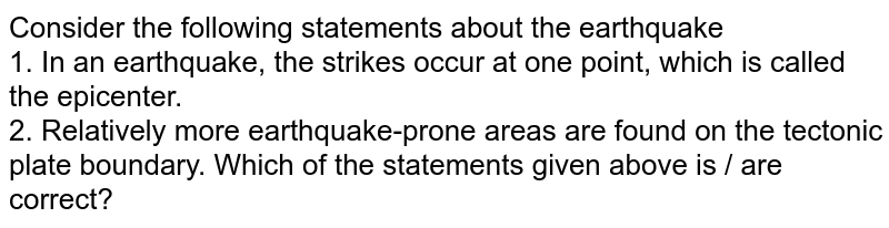 Consider the following statements about the earthquake 1. In an earthquake, the strikes occur at one point, which is called the epicenter. 2. Relatively more earthquake-prone areas are found on the tectonic plate boundary. Which of the statements given above is / are correct?