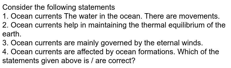 Consider the following statements 1. Ocean currents The water in the ocean. There are movements. 2. Ocean currents help in maintaining the thermal equilibrium of the earth. 3. Ocean currents are mainly governed by the eternal winds. 4. Ocean currents are affected by ocean formations. Which of the statements given above is / are correct?