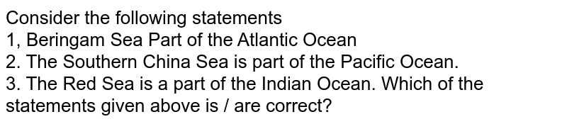 Consider the following statements 1, Beringam Sea Part of the Atlantic Ocean 2. The Southern China Sea is part of the Pacific Ocean. 3. The Red Sea is a part of the Indian Ocean. Which of the statements given above is / are correct?