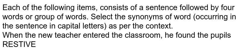 Each of the following items, consists of a sentence followed by four words or group of words. Select the synonyms of word (occurring in the sentence in capital letters) as per the context. When the new teacher entered the classroom, he found the pupils RESTIVE