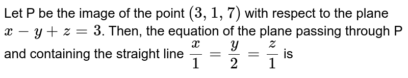 Let  P be the image of the point `(3, 1, 7)` with respect to the plane `x-y+z=3`. Then, the equation of the plane passing through P and containing the straight line `(x)/(1)=(y)/(2)=(z)/(1)` is