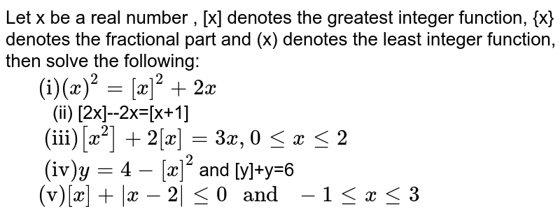 Let x be a real number , [x] denotes the greatest integer function, {x} denotes the fractional part and (x) denotes the least integer function, then solve the following: <br> `"    (i)" (x)^(2)=[x]^(2)+2x` <br> `"    "` (ii) [2x]--2x=[x+1] <br> `"     (iii)" [x^(2)]+2[x]=3x, 0 le x le 2` <br> `"     (iv)" y=4-[x]^(2)` and [y]+y=6 <br> `"    (v)" [x]+abs(x-2) le 0 " and " -1 le x le 3`