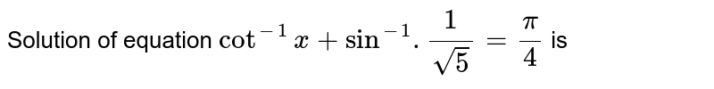 Solution of equation `cot^(-1) x + sin^(-1) . 1/sqrt5 = pi/4 ` is 