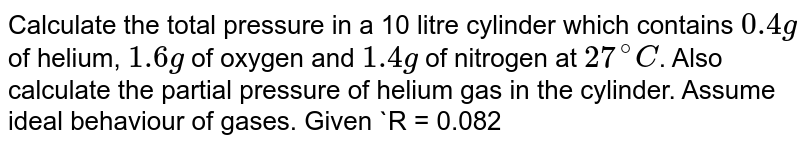 Calculate the total pressure in a 10 litre cylinder which contains 0.4g of helium, 1.6g of oxygen and 1.4g of nitrogen at 27^(@)C . Also calculate the partial pressure of helium gas in the cylinder. Assume ideal behaviour of gases. Given R = 0.082 litre atm K^(-1) mol^(-1) .