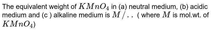 The equivalent weight of KMnO_(4) in (a) neutral medium, (b) acidic medium and (c ) alkaline medium is M//.. ( where M is mol.wt. of KMnO_(4) )