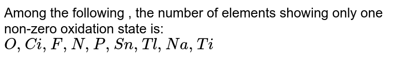 Among the following , the number of elements showing only one non-zero oxidation state is: O,Ci,F,N,P,Sn,Tl,Na,Ti