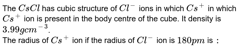 The CsCl has cubic structure of Cl^(-) ions in which Cs^(+) in which Cs^(+) ion is present in the body centre of the cube. It density is 3.99g cm^(-3) . The radius of Cs^(+) ion if the radius of Cl^(-) ion is 180 p m is :
