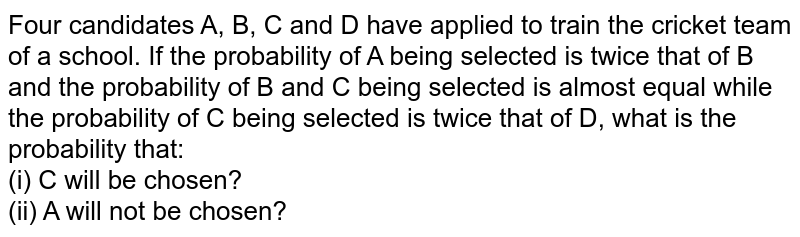 Four candidates A, B, C and D have applied to train the cricket team of a school. If the probability of A being selected is twice that of B and the probability of B and C being selected is almost equal while the probability of C being selected is twice that of D, what is the probability that: (i) C will be chosen? (ii) A will not be chosen?
