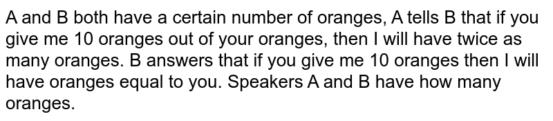 A and B both have a certain number of oranges, A tells B that if you give me 10 oranges out of your oranges, then I will have twice as many oranges. B answers that if you give me 10 oranges then I will have oranges equal to you. Speakers A and B have how many oranges.