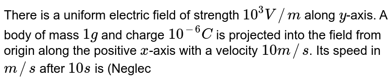 There is a uniform electric field of strength 10^(3)V//m along y -axis. A body of mass 1g and charge 10^(-6)C is projected into the field from origin along the positive x -axis with a velocity 10 m//s . Its speed in m//s after 10 s is (Neglect gravitation)