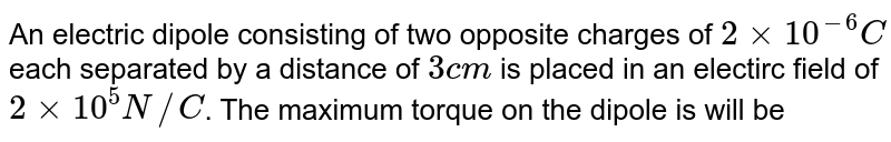 An electric dipole consisting of two opposite charges of 2xx10^(-6)C each separated by a distance of 3 cm is placed in an electirc field of 2xx10^(5)N//C . The maximum torque on the dipole is will be