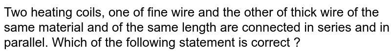 Two heating coils, one of fine wire and the other of thick wire of the same material and of the same length are connected in series and in parallel. Which of the following statement is correct ?