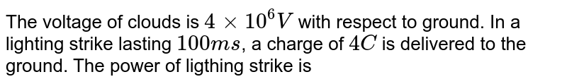 The voltage of clouds is `4 xx 10^(6) V` with respect to ground. In a lighting strike lasting `100 ms`, a charge of `4 C` is delivered to the ground. The power of lighting strike is