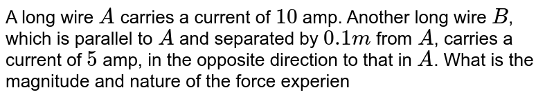 A long wire A carries a current of 10 amp. Another long wire B , which is parallel to A and separated by 0.1m from A , carries a current of 5 amp, in the opposite direction to that in A . What is the magnitude and nature of the force experienced per unit length of B ? (mu_(0)=4pixx10^(-7)weber/amp-m)