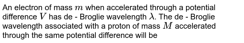 An electron of mass m when accelerated through a potential difference V has de - Broglie wavelength lambda . The de - Broglie wavelength associated with a proton of mass M accelerated through the same potential difference will be