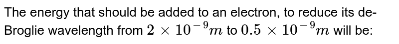 The energy that should be added to an electron, to reduce its de-Broglie wavelength from 2 xx 10^(-9)m to 0.5 xx 10^(-9)m will be: