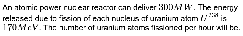 An atomic power nuclear reactor can deliver 300 MW . The energy released due to fission of each nucleus of uranium atom U^238 is 170 MeV . The number of uranium atoms fissioned per hour will be.