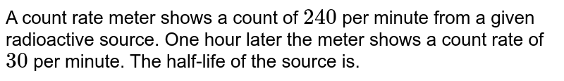 A count rate meter shows a count of 240 per minute from a given radioactive source. One hour later the meter shows a count rate of 30 per minute. The half-life of the source is.