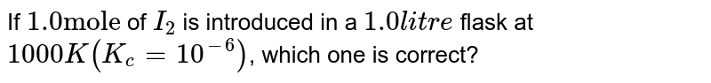 If 1.0 "mole" of I_(2) is introduced in a 1.0 litre flask at 1000 K(K_(c)=10^(-6)) , which one is correct?