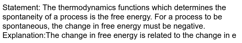 Statement: The thermodynamics functions which determines the spontaneity of a process is the free energy. For a process to be spontaneous, the change in free energy must be negative. <br> Explanation:The change in free energy is related to the change in enthalpy and change in entropy. the change in entropy for a process must be always positive if it is spontaneous. 