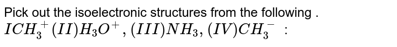 Pick out the isoelectronic structures from the following . I CH_3^+ (II) H_3O^+ , (III) NH_3, (IV) CH_3^- :