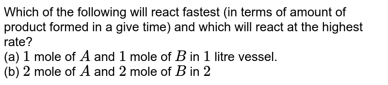Which of the following will react fastest (in terms of amount of product formed in a give time) and which will react at the highest rate? (a) 1 mole of A and 1 mole of B in 1 litre vessel. (b) 2 mole of A and 2 mole of B in 2 litre vessel. (c ) 0.2 mole of A and 0.2 mole of B in 0.1 liter vessel.