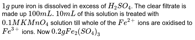 `1g` pure iron is dissolved in excess of `H_(2)SO_(4)`. The clear filtrate is made up `100 mL. 10mL` of this solution is treated with `0.1 M KMnO_(4)` solution till whole of the `Fe^(2+)` ions are oxidised to `Fe^(3+)` ions. Now `0.2 g Fe_(2)(SO_(4))_(3)` is dissolved in it. the solution is now treated with `Zn` and `H_(2)SO_(4)`. <br> The volume of `0.1 M KMnO_(4)` used after reducing the solution mixture with `Zn+H_(2)SO_(4)` is: