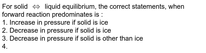 For solid hArr liquid equilibrium, the correct statements, when forward reaction predominates is : 1. Increase in pressure if solid is ice 2. Decrease in pressure if solid is ice 3. Decrease in pressure if solid is other than ice 4. Increase in temperature if solid is ice 5. Decrease in temperature if solid is ice